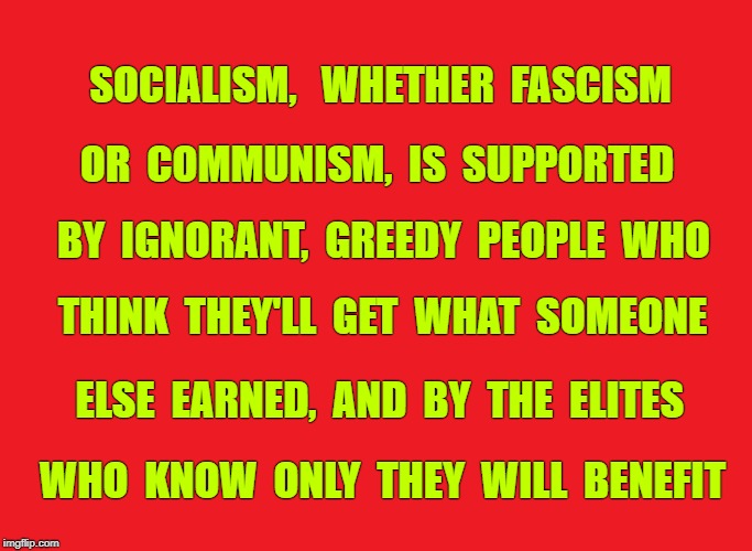 Why do people support the repeatedly proven disastrous idea of socialism? | SOCIALISM,   WHETHER  FASCISM; OR  COMMUNISM,  IS  SUPPORTED; BY  IGNORANT,  GREEDY  PEOPLE  WHO; THINK  THEY'LL  GET  WHAT  SOMEONE; ELSE  EARNED,  AND  BY  THE  ELITES; WHO  KNOW  ONLY  THEY  WILL  BENEFIT | image tagged in socialism,communism,fascism,greed,progressive | made w/ Imgflip meme maker
