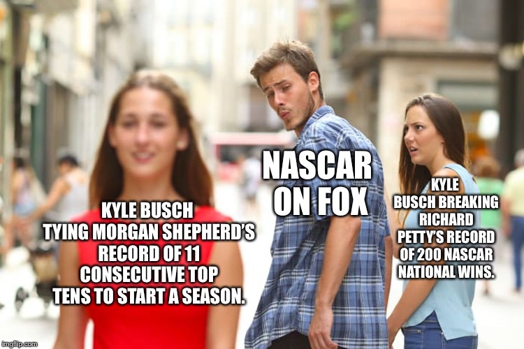 Kyle Busch sets another NASCAR record that NASCAR on FOX keeps talking about | NASCAR ON FOX; KYLE BUSCH BREAKING RICHARD PETTY’S RECORD OF 200 NASCAR NATIONAL WINS. KYLE BUSCH TYING MORGAN SHEPHERD’S RECORD OF 11 CONSECUTIVE TOP TENS TO START A SEASON. | image tagged in memes,distracted boyfriend,nascar,kyle busch,fox news,wins | made w/ Imgflip meme maker