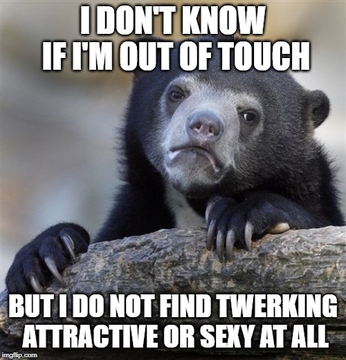 Confession Bear Meme | I DON'T KNOW IF I'M OUT OF TOUCH; BUT I DO NOT FIND TWERKING ATTRACTIVE OR SEXY AT ALL | image tagged in memes,confession bear,AdviceAnimals | made w/ Imgflip meme maker