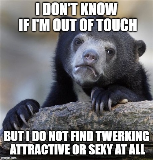 Confession Bear | I DON'T KNOW IF I'M OUT OF TOUCH; BUT I DO NOT FIND TWERKING ATTRACTIVE OR SEXY AT ALL | image tagged in memes,confession bear,AdviceAnimals | made w/ Imgflip meme maker