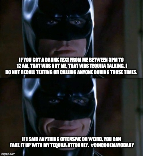 Batman Smiles Meme | IF YOU GOT A DRUNK TEXT FROM ME BETWEEN 3PM TO 12 AM, THAT WAS NOT ME, THAT WAS TEQUILA TALKING. I DO NOT RECALL TEXTING OR CALLING ANYONE DURING THOSE TIMES. IF I SAID ANYTHING OFFENSIVE OR WEIRD, YOU CAN TAKE IT UP WITH MY TEQUILA ATTORNEY. 
#CINCODEMAYOBABY | image tagged in memes,batman smiles | made w/ Imgflip meme maker