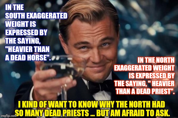 A Matter Of Geography | IN THE SOUTH EXAGGERATED WEIGHT IS EXPRESSED BY THE SAYING, "HEAVIER THAN A DEAD HORSE". IN THE NORTH EXAGGERATED WEIGHT IS EXPRESSED BY THE SAYING, " HEAVIER THAN A DEAD PRIEST". I KIND OF WANT TO KNOW WHY THE NORTH HAD SO MANY DEAD PRIESTS ... BUT AM AFRAID TO ASK. | image tagged in memes,leonardo dicaprio cheers,north,south,what the,i see dead people | made w/ Imgflip meme maker