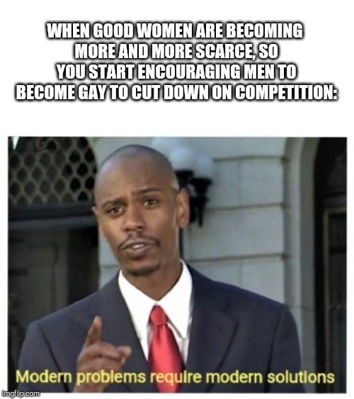 Modern problems require modern solutions | WHEN GOOD WOMEN ARE BECOMING MORE AND MORE SCARCE, SO YOU START ENCOURAGING MEN TO BECOME GAY TO CUT DOWN ON COMPETITION: | image tagged in modern problems require modern solutions | made w/ Imgflip meme maker