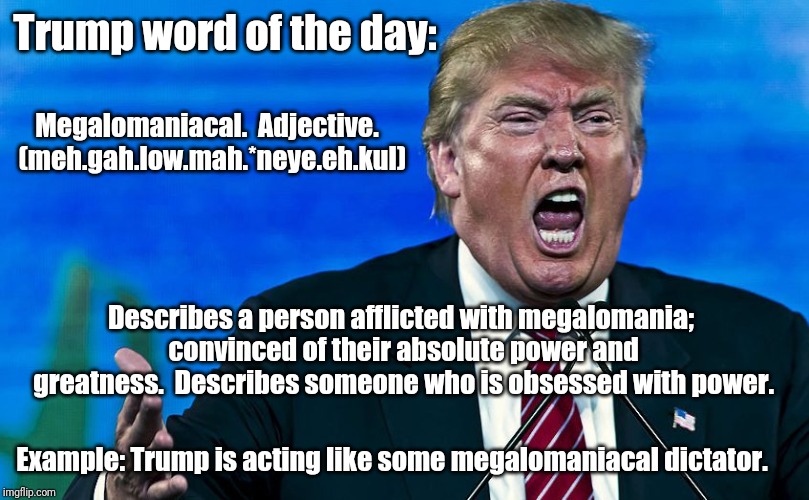 angry trump | Trump word of the day:; Megalomaniacal.  Adjective.  (meh.gah.low.mah.*neye.eh.kul); Describes a person afflicted with megalomania; convinced of their absolute power and greatness.  Describes someone who is obsessed with power. Example: Trump is acting like some megalomaniacal dictator. | image tagged in angry trump | made w/ Imgflip meme maker