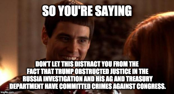 So you're saying there's a chance | SO YOU'RE SAYING; DON’T LET THIS DISTRACT YOU FROM THE FACT THAT TRUMP OBSTRUCTED JUSTICE IN THE RUSSIA INVESTIGATION AND HIS AG AND TREASURY DEPARTMENT HAVE COMMITTED CRIMES AGAINST CONGRESS. | image tagged in so you're saying there's a chance | made w/ Imgflip meme maker