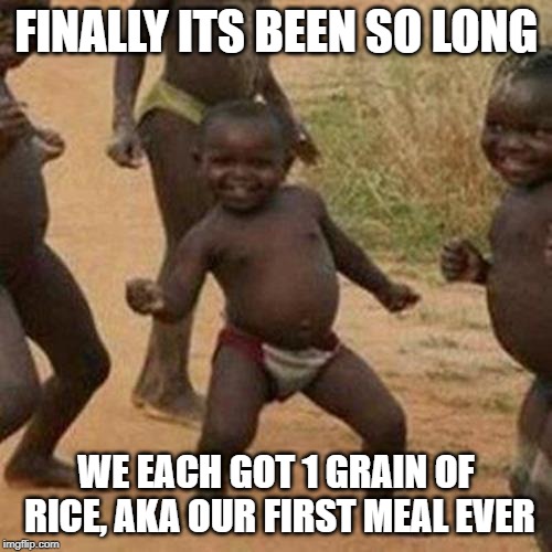Third World Success Kid Meme | FINALLY ITS BEEN SO LONG; WE EACH GOT 1 GRAIN OF RICE, AKA OUR FIRST MEAL EVER | image tagged in memes,third world success kid | made w/ Imgflip meme maker