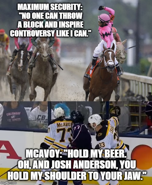 Who blocked better? Maximum Security or McAvoy | MAXIMUM SECURITY: "NO ONE CAN THROW A BLOCK AND INSPIRE CONTROVERSY LIKE I CAN."; MCAVOY: "HOLD MY BEER. OH, AND JOSH ANDERSON, YOU HOLD MY SHOULDER TO YOUR JAW." | image tagged in maximum security horse,memes,hockey,sports,mcavoy,hold my beer | made w/ Imgflip meme maker