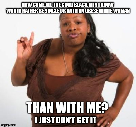 sassy black woman | HOW COME ALL THE GOOD BLACK MEN I KNOW WOULD RATHER BE SINGLE OR WITH AN OBESE WHITE WOMAN; THAN WITH ME? I JUST DON'T GET IT | image tagged in sassy black woman | made w/ Imgflip meme maker