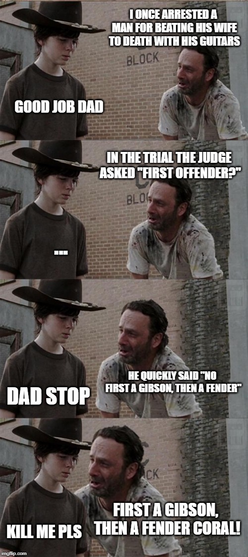 Rick and Carl Long | I ONCE ARRESTED A MAN FOR BEATING HIS WIFE TO DEATH WITH HIS GUITARS; GOOD JOB DAD; IN THE TRIAL THE JUDGE ASKED "FIRST OFFENDER?"; ... HE QUICKLY SAID "NO FIRST A GIBSON, THEN A FENDER"; DAD STOP; FIRST A GIBSON, THEN A FENDER CORAL! KILL ME PLS | image tagged in memes,rick and carl long | made w/ Imgflip meme maker