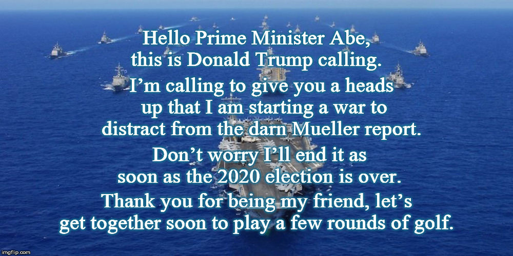 Hello Prime Minister Abe, this is Donald Trump calling. I’m calling to give you a heads up that I am starting a war to distract from the darn Mueller report. Don’t worry I’ll end it as soon as the 2020 election is over. Thank you for being my friend, let’s get together soon to play a few rounds of golf. | image tagged in world war 3,donald trump,mueller report,iran,election 2020,impeach | made w/ Imgflip meme maker