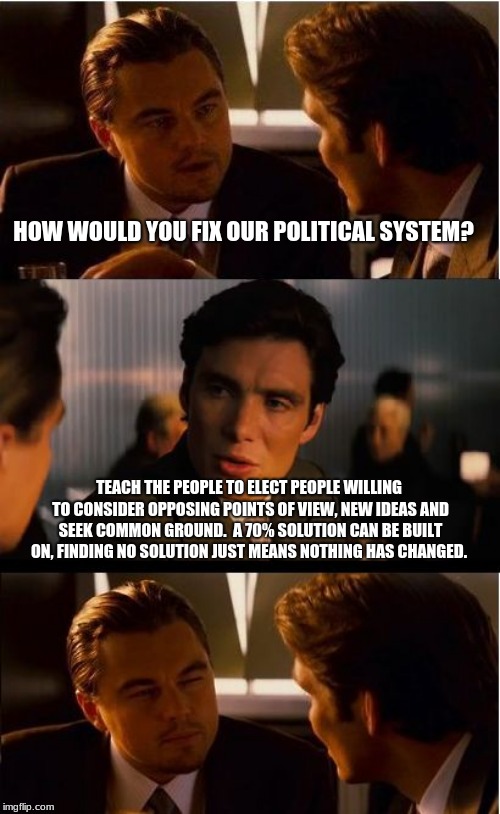 You can be the solution. | HOW WOULD YOU FIX OUR POLITICAL SYSTEM? TEACH THE PEOPLE TO ELECT PEOPLE WILLING TO CONSIDER OPPOSING POINTS OF VIEW, NEW IDEAS AND SEEK COMMON GROUND.  A 70% SOLUTION CAN BE BUILT ON, FINDING NO SOLUTION JUST MEANS NOTHING HAS CHANGED. | image tagged in memes,inception,politics,democrats,republicans,work together | made w/ Imgflip meme maker