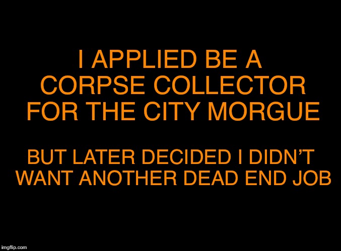 b’dun ‘tiss! | I APPLIED BE A CORPSE COLLECTOR FOR THE CITY MORGUE; BUT LATER DECIDED I DIDN’T WANT ANOTHER DEAD END JOB | image tagged in blank black,death joke | made w/ Imgflip meme maker