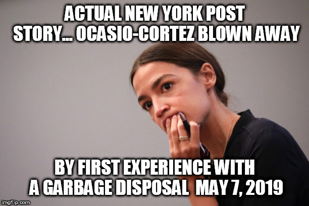 AOC blown away by garbage disposal! | ACTUAL NEW YORK POST STORY... OCASIO-CORTEZ BLOWN AWAY; BY FIRST EXPERIENCE WITH A GARBAGE DISPOSAL

MAY 7, 2019 | image tagged in aoc,alexandria ocasio-cortez,memes,progressives,liberals,democrat | made w/ Imgflip meme maker