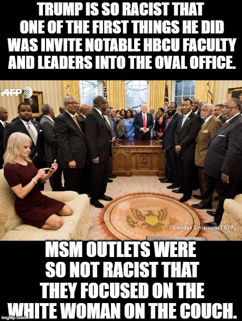 So this occurred to me... | TRUMP IS SO RACIST THAT ONE OF THE FIRST THINGS HE DID WAS INVITE NOTABLE HBCU FACULTY AND LEADERS INTO THE OVAL OFFICE. MSM OUTLETS WERE SO NOT RACIST THAT THEY FOCUSED ON THE WHITE WOMAN ON THE COUCH. | image tagged in memes,trump,election,racism,no racism,black | made w/ Imgflip meme maker