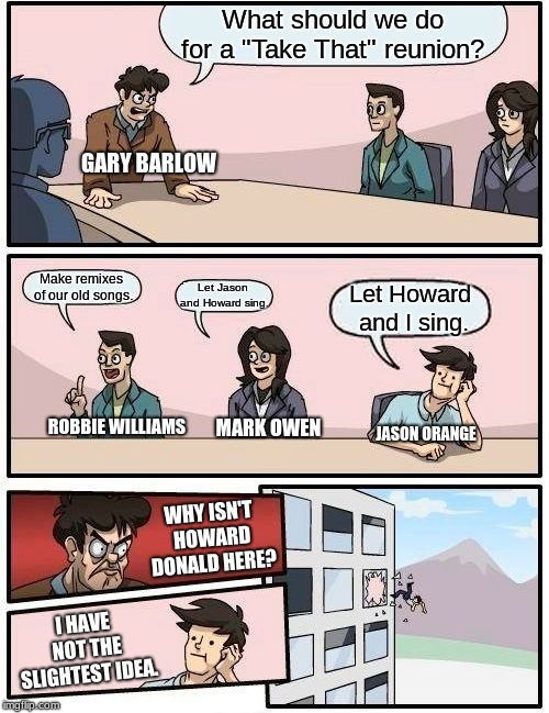 The "Take That" Boardroom Meeting. | What should we do for a "Take That" reunion? GARY BARLOW; Make remixes of our old songs. Let Jason and Howard sing. Let Howard and I sing. ROBBIE WILLIAMS; MARK OWEN; JASON ORANGE; WHY ISN'T HOWARD DONALD HERE? I HAVE NOT THE SLIGHTEST IDEA. | image tagged in memes,boardroom meeting suggestion,take that,1990s first world problems | made w/ Imgflip meme maker