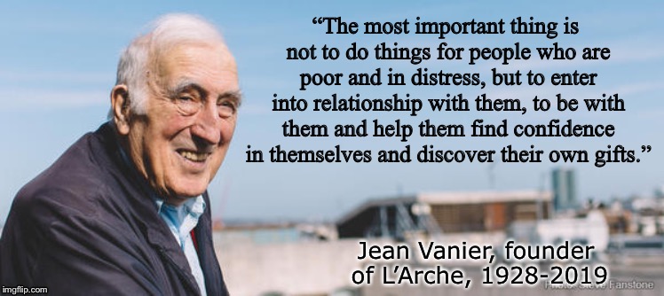 Jean Vanier | “The most important thing is not to do things for people who are poor and in distress, but to enter into relationship with them, to be with them and help them find confidence in themselves and discover their own gifts.”; Jean Vanier, founder of L’Arche, 1928-2019 | image tagged in jean vanier,l'arche | made w/ Imgflip meme maker
