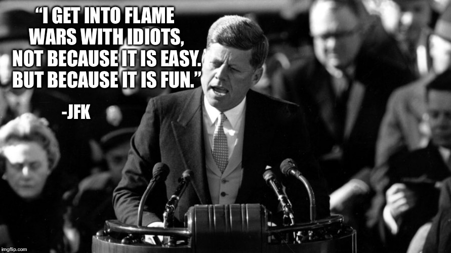 Political flame wars sure do get molten hot. Be careful not to burn your sensitive person | “I GET INTO FLAME WARS WITH IDIOTS, NOT BECAUSE IT IS EASY. BUT BECAUSE IT IS FUN.”; -JFK | image tagged in jfk,politics | made w/ Imgflip meme maker