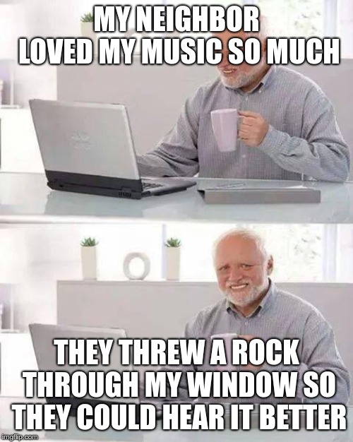 Hide the Pain Harold Meme | MY NEIGHBOR LOVED MY MUSIC SO MUCH; THEY THREW A ROCK THROUGH MY WINDOW SO THEY COULD HEAR IT BETTER | image tagged in memes,hide the pain harold | made w/ Imgflip meme maker
