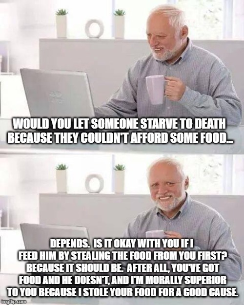 Hide the Pain Harold Meme | WOULD YOU LET SOMEONE STARVE TO DEATH BECAUSE THEY COULDN'T AFFORD SOME FOOD... DEPENDS.  IS IT OKAY WITH YOU IF I FEED HIM BY STEALING THE  | image tagged in memes,hide the pain harold | made w/ Imgflip meme maker