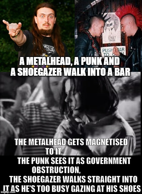 A Metalhead, a Punk and a Shoegazer walk into a bar... | A METALHEAD, A PUNK AND A SHOEGAZER WALK INTO A BAR; THE METALHEAD GETS MAGNETISED TO IT.                            THE PUNK SEES IT AS GOVERNMENT OBSTRUCTION,        
               THE SHOEGAZER WALKS STRAIGHT INTO IT AS HE'S TOO BUSY GAZING AT HIS SHOES | image tagged in music meme,metal meme,punk meme,shoegaze meme,shoegaze memes,walks into a bar meme | made w/ Imgflip meme maker