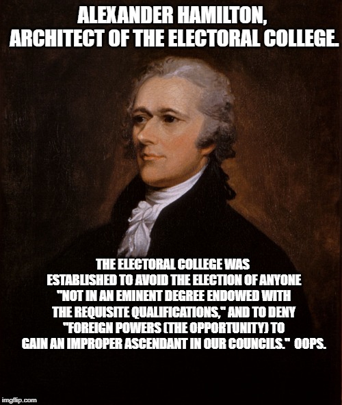 Alexander Hamilton | ALEXANDER HAMILTON, ARCHITECT OF THE ELECTORAL COLLEGE. THE ELECTORAL COLLEGE WAS ESTABLISHED TO AVOID THE ELECTION OF ANYONE "NOT IN AN EMINENT DEGREE ENDOWED WITH THE REQUISITE QUALIFICATIONS," AND TO DENY "FOREIGN POWERS (THE OPPORTUNITY) TO GAIN AN IMPROPER ASCENDANT IN OUR COUNCILS."  OOPS. | image tagged in alexander hamilton | made w/ Imgflip meme maker