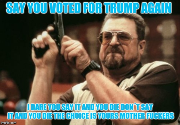 Am I The Only One Around Here Meme | SAY YOU VOTED FOR TRUMP AGAIN; I DARE YOU SAY IT AND YOU DIE DON´T SAY IT AND YOU DIE THE CHOICE IS YOURS MOTHER FUCKERS | image tagged in memes,am i the only one around here | made w/ Imgflip meme maker
