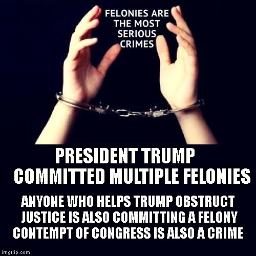 Nobody Gets Away With Such Crimes Forever - Trump Will Go to Jail | PRESIDENT TRUMP   
COMMITTED
MULTIPLE FELONIES; ANYONE WHO HELPS TRUMP OBSTRUCT JUSTICE IS ALSO COMMITTING A FELONY CONTEMPT OF CONGRESS IS ALSO A CRIME | image tagged in impeach trump,government corruption,attorney general,lock him up | made w/ Imgflip meme maker