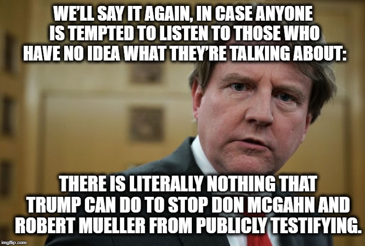 The Media Isn't The Enemy But It Can Still Be Totally Useless. | WE’LL SAY IT AGAIN, IN CASE ANYONE IS TEMPTED TO LISTEN TO THOSE WHO HAVE NO IDEA WHAT THEY’RE TALKING ABOUT:; THERE IS LITERALLY NOTHING THAT TRUMP CAN DO TO STOP DON MCGAHN AND ROBERT MUELLER FROM PUBLICLY TESTIFYING. | image tagged in don mcgahn,mcgahn,robert mueller,donald trump,congress,treason | made w/ Imgflip meme maker