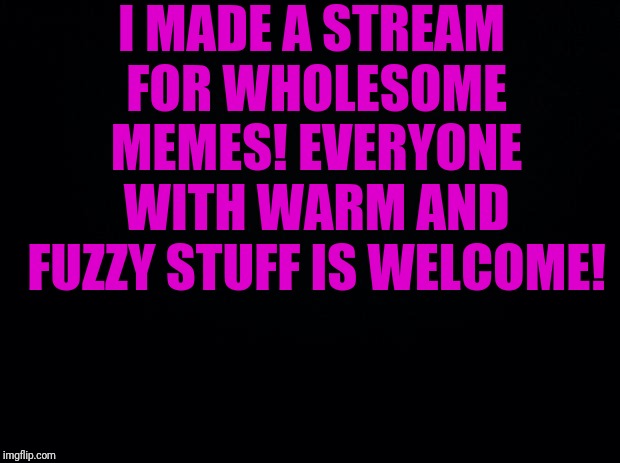 https://imgflip.com/m/Wholesome_memes | I MADE A STREAM FOR WHOLESOME MEMES! EVERYONE WITH WARM AND FUZZY STUFF IS WELCOME! | image tagged in black background,wholesome,memes,latest stream | made w/ Imgflip meme maker