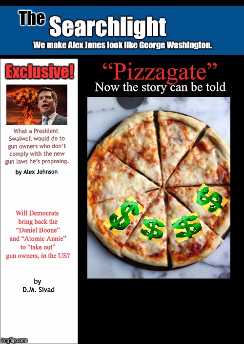 Pizzagate issue | “Pizzagate”; Now the story can be told; What a President Swalwell would do to gun owners who don’t comply with the new gun laws he’s proposing. by Alex Johnson; Will Democrats bring back the “Daniel Boone” and “Atomic Annie” to “take out” gun owners, in the US? by D.M. Sivad | image tagged in pizzagate,searchlight | made w/ Imgflip meme maker