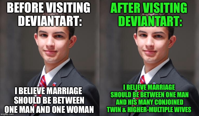 AFTER VISITING DEVIANTART:; BEFORE VISITING DEVIANTART:; I BELIEVE MARRIAGE SHOULD BE BETWEEN ONE MAN AND ONE WOMAN; I BELIEVE MARRIAGE SHOULD BE BETWEEN ONE MAN AND HIS MANY CONJOINED TWIN & HIGHER-MULTIPLE WIVES | image tagged in college conservative,deviantart,twins,marriage | made w/ Imgflip meme maker