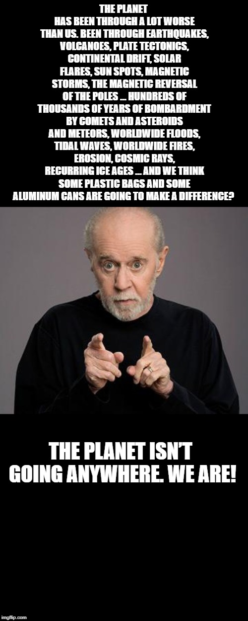 George Carlin on environment | THE PLANET HAS BEEN THROUGH A LOT WORSE THAN US. BEEN THROUGH EARTHQUAKES, VOLCANOES, PLATE TECTONICS, CONTINENTAL DRIFT, SOLAR FLARES, SUN SPOTS, MAGNETIC STORMS, THE MAGNETIC REVERSAL OF THE POLES … HUNDREDS OF THOUSANDS OF YEARS OF BOMBARDMENT BY COMETS AND ASTEROIDS AND METEORS, WORLDWIDE FLOODS, TIDAL WAVES, WORLDWIDE FIRES, EROSION, COSMIC RAYS, RECURRING ICE AGES … AND WE THINK SOME PLASTIC BAGS AND SOME ALUMINUM CANS ARE GOING TO MAKE A DIFFERENCE? THE PLANET ISN’T GOING ANYWHERE. WE ARE! | image tagged in george carlin,save the planet | made w/ Imgflip meme maker