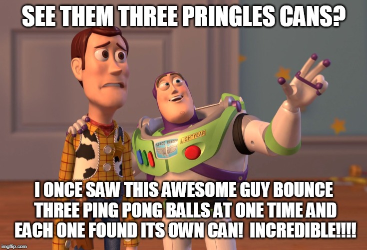 X, X Everywhere Meme | SEE THEM THREE PRINGLES CANS? I ONCE SAW THIS AWESOME GUY BOUNCE THREE PING PONG BALLS AT ONE TIME AND EACH ONE FOUND ITS OWN CAN!  INCREDIB | image tagged in memes,x x everywhere | made w/ Imgflip meme maker