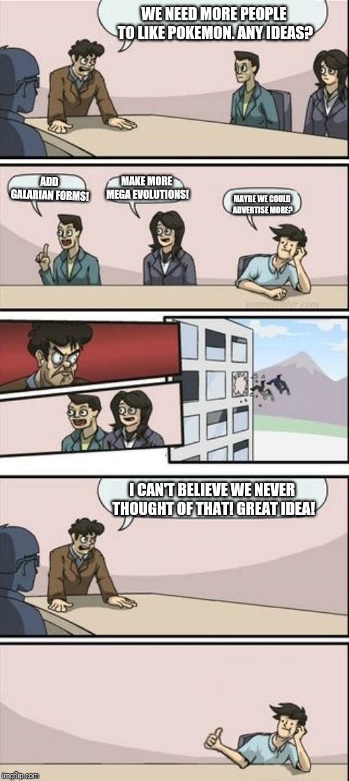 Boardroom Meeting Sugg 2 | WE NEED MORE PEOPLE TO LIKE POKEMON. ANY IDEAS? ADD GALARIAN FORMS! MAKE MORE MEGA EVOLUTIONS! MAYBE WE COULD ADVERTISE MORE? I CAN'T BELIEVE WE NEVER THOUGHT OF THAT! GREAT IDEA! | image tagged in boardroom meeting sugg 2 | made w/ Imgflip meme maker