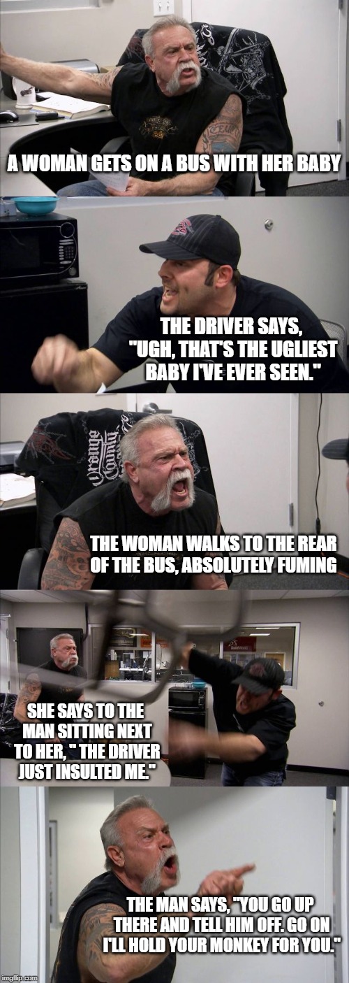 American Chopper Argument | A WOMAN GETS ON A BUS WITH HER BABY; THE DRIVER SAYS, "UGH, THAT'S THE UGLIEST BABY I'VE EVER SEEN."; THE WOMAN WALKS TO THE REAR OF THE BUS, ABSOLUTELY FUMING; SHE SAYS TO THE MAN SITTING NEXT TO HER, " THE DRIVER JUST INSULTED ME."; THE MAN SAYS, "YOU GO UP THERE AND TELL HIM OFF. GO ON I'LL HOLD YOUR MONKEY FOR YOU." | image tagged in memes,american chopper argument | made w/ Imgflip meme maker