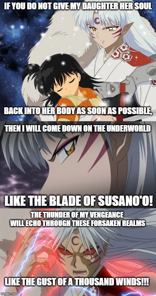 The Thunder of Sesshomaru's Vengeance | IF YOU DO NOT GIVE MY DAUGHTER HER SOUL; BACK INTO HER BODY AS SOON AS POSSIBLE, THEN I WILL COME DOWN ON THE UNDERWORLD; LIKE THE BLADE OF SUSANO'O! THE THUNDER OF MY VENGEANCE WILL ECHO THROUGH THESE FORSAKEN REALMS; LIKE THE GUST OF A THOUSAND WINDS!!! | image tagged in it's always sunny in philidelphia,inuyasha,sesshomaru,rin,dennis reynolds,hammer of thor | made w/ Imgflip meme maker