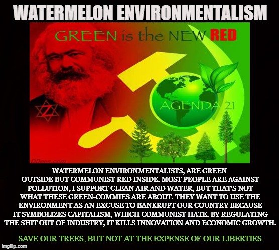 Green Tyranny | WATERMELON ENVIRONMENTALISM; WATERMELON ENVIRONMENTALISTS, ARE GREEN OUTSIDE BUT COMMUNIST RED INSIDE. MOST PEOPLE ARE AGAINST POLLUTION, I SUPPORT CLEAN AIR AND WATER, BUT THAT'S NOT WHAT THESE GREEN-COMMIES ARE ABOUT. THEY WANT TO USE THE ENVIRONMENT AS AN EXCUSE TO BANKRUPT OUR COUNTRY BECAUSE IT SYMBOLIZES CAPITALISM, WHICH COMMUNIST HATE. BY REGULATING THE SHIT OUT OF INDUSTRY, IT KILLS INNOVATION AND ECONOMIC GROWTH. SAVE OUR TREES, BUT NOT AT THE EXPENSE OF OUR LIBERTIES | image tagged in environmentalism,green house effect,global warming,climate change,ecology,pollution | made w/ Imgflip meme maker