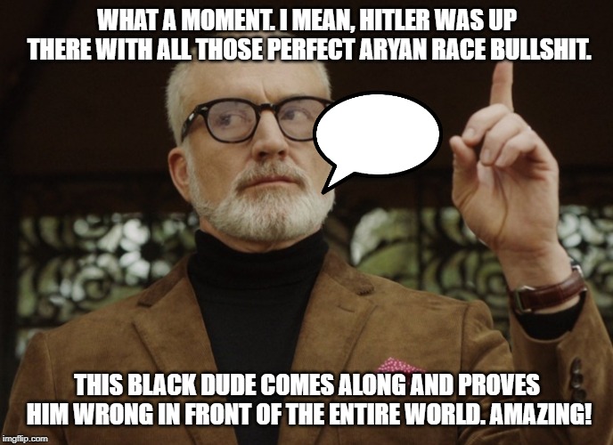 Dean Armitage | WHAT A MOMENT. I MEAN, HITLER WAS UP THERE WITH ALL THOSE PERFECT ARYAN RACE BULLSHIT. THIS BLACK DUDE COMES ALONG AND PROVES HIM WRONG IN FRONT OF THE ENTIRE WORLD. AMAZING! | image tagged in dean armitage | made w/ Imgflip meme maker