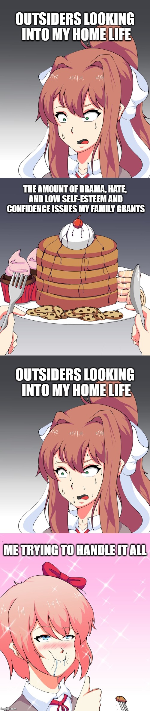Trying to Handle it All | OUTSIDERS LOOKING INTO MY HOME LIFE; THE AMOUNT OF DRAMA, HATE, AND LOW SELF-ESTEEM AND CONFIDENCE ISSUES MY FAMILY GRANTS; OUTSIDERS LOOKING INTO MY HOME LIFE; ME TRYING TO HANDLE IT ALL | image tagged in memes,doki doki literature club,relatable problems | made w/ Imgflip meme maker