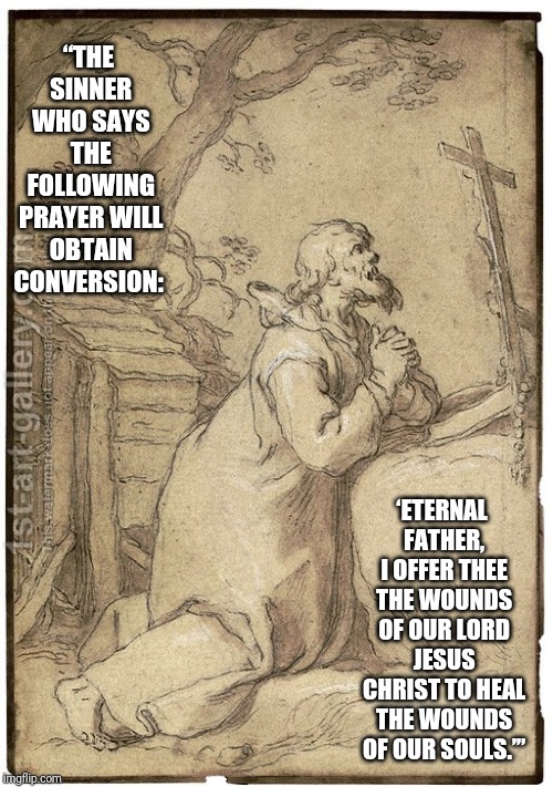 Father forgive me | “THE SINNER WHO SAYS THE FOLLOWING PRAYER WILL OBTAIN CONVERSION:; ‘ETERNAL FATHER, I OFFER THEE THE WOUNDS OF OUR LORD JESUS CHRIST TO HEAL THE WOUNDS OF OUR SOULS.’” | image tagged in catholic,salvation,help,stairway to heaven,the most interesting man in the world,am i the only one around here | made w/ Imgflip meme maker
