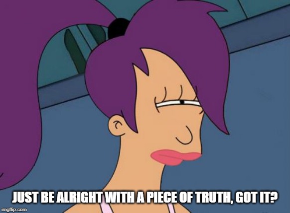 Futurama Leela Meme | JUST BE ALRIGHT WITH A PIECE OF TRUTH, GOT IT? | image tagged in memes,futurama leela | made w/ Imgflip meme maker