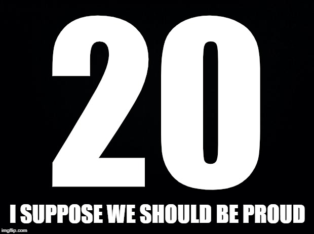 Black background | 20 I SUPPOSE WE SHOULD BE PROUD | image tagged in black background | made w/ Imgflip meme maker