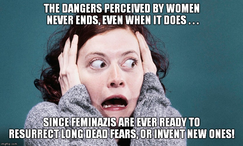 Their own worst enemy! | THE DANGERS PERCEIVED BY WOMEN NEVER ENDS, EVEN WHEN IT DOES . . . SINCE FEMINAZIS ARE EVER READY TO RESURRECT LONG DEAD FEARS, OR INVENT NEW ONES! | image tagged in feminazis,chicanery | made w/ Imgflip meme maker