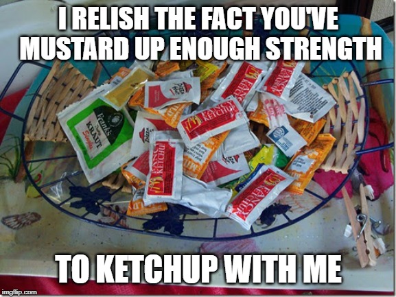 how did u ketchup with me | I RELISH THE FACT YOU'VE MUSTARD UP ENOUGH STRENGTH; TO KETCHUP WITH ME | image tagged in condiments | made w/ Imgflip meme maker