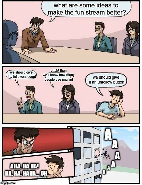 Boardroom Meeting Suggestion | what are some ideas to make the fun stream better? yeah! then we'll know how many people use imgflip! we should give it a followers count; we should give it an unfollow button; A; A; A; HA, HA HA! HA, HA, HAHA... OH. A; A; A; H; ! | image tagged in memes,boardroom meeting suggestion | made w/ Imgflip meme maker