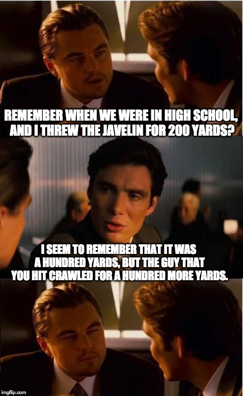 Inception Meme | REMEMBER WHEN WE WERE IN HIGH SCHOOL, AND I THREW THE JAVELIN FOR 200 YARDS? I SEEM TO REMEMBER THAT IT WAS A HUNDRED YARDS, BUT THE GUY THAT YOU HIT CRAWLED FOR A HUNDRED MORE YARDS. | image tagged in memes,inception | made w/ Imgflip meme maker