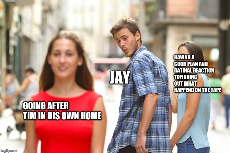 Distracted Boyfriend |  HAVING A GOOD PLAN AND RATINAL REACTION TOFINDING OUT WHAT HAPPEND ON THE TAPE; JAY; GOING AFTER TIM IN HIS OWN HOME | image tagged in memes,distracted boyfriend | made w/ Imgflip meme maker