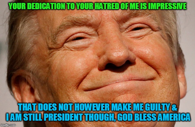Trump Smile | YOUR DEDICATION TO YOUR HATRED OF ME IS IMPRESSIVE; THAT DOES NOT HOWEVER MAKE ME GUILTY & I AM STILL PRESIDENT THOUGH, GOD BLESS AMERICA | image tagged in trump smile | made w/ Imgflip meme maker