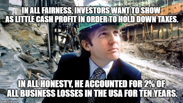 Developer Trump | IN ALL FAIRNESS, INVESTORS WANT TO SHOW AS LITTLE CASH PROFIT IN ORDER TO HOLD DOWN TAXES. IN ALL HONESTY, HE ACCOUNTED FOR 2% OF ALL BUSINESS LOSSES IN THE USA FOR TEN YEARS. | image tagged in politics | made w/ Imgflip meme maker