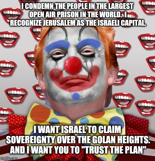 Clown Trump | I CONDEMN THE PEOPLE IN THE LARGEST OPEN AIR PRISON IN THE WORLD. 
I RECOGNIZE JERUSALEM AS THE ISRAELI CAPITAL. I WANT ISRAEL TO CLAIM SOVEREIGNTY OVER THE GOLAN HEIGHTS. AND I WANT YOU TO "TRUST THE PLAN" | image tagged in donald trump,trump | made w/ Imgflip meme maker